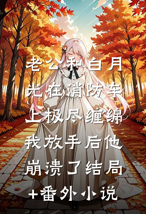 老公和白月光在消防车上极尽缠绵，我放手后他崩溃了结局+番外小说