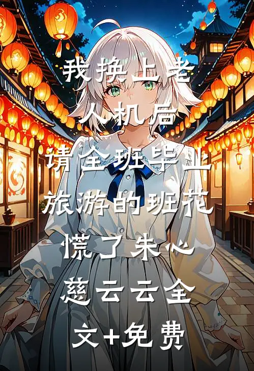 我换上老人机后，请全班毕业旅游的班花慌了朱心慈云云全文+免费