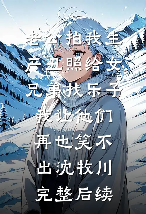 老公拍我生产丑照给女兄弟找乐子，我让他们再也笑不出沈牧川完整后续