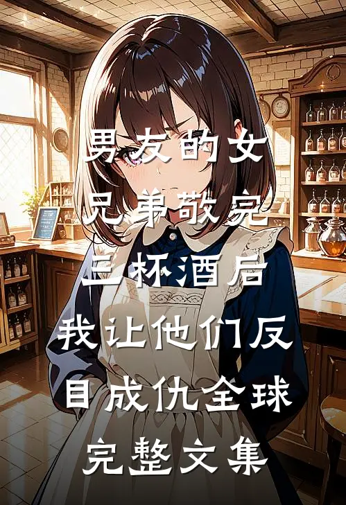 男友的女兄弟敬完三杯酒后，我让他们反目成仇全球完整文集