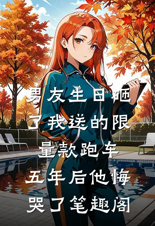 男友生日砸了我送的限量款跑车，五年后他悔哭了笔趣阁
