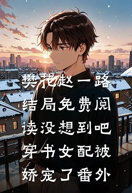 樊花赵一路结局免费阅读没想到吧，穿书女配被娇宠了番外