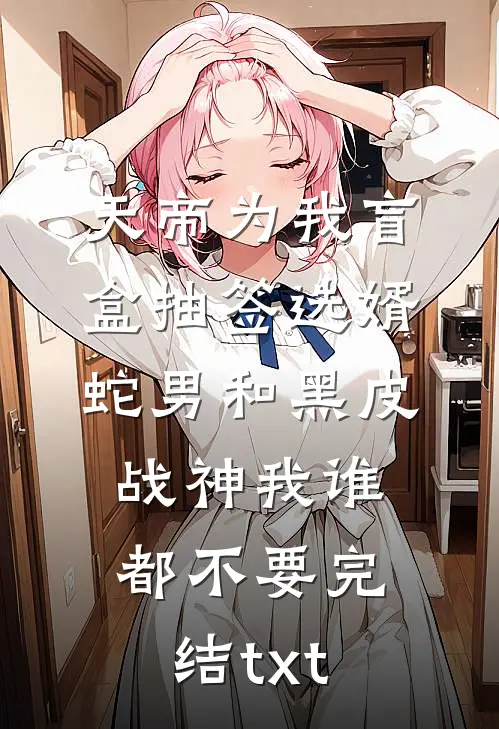 天帝为我盲盒抽签选婿，蛇男和黑皮战神我谁都不要完结txt