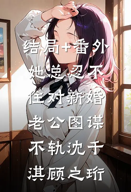 结局+番外她总忍不住对新婚老公图谋不轨沈千淇顾之珩