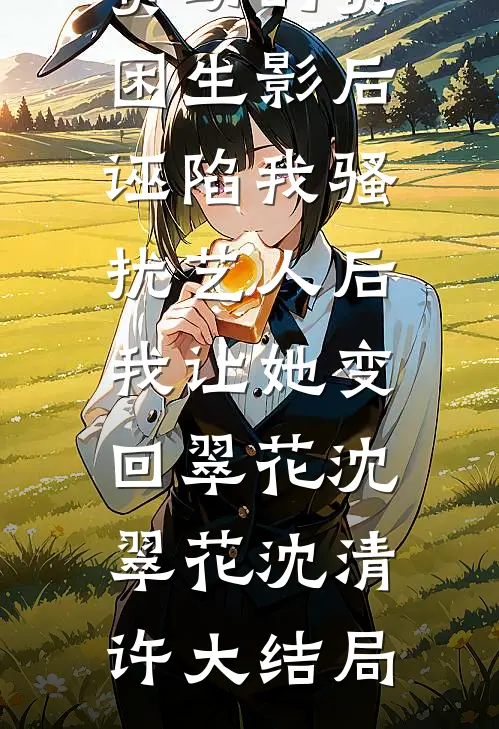 资助的贫困生影后诬陷我骚扰艺人后，我让她变回翠花沈翠花沈清许大结局