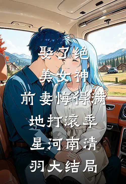 娶了绝美女神，前妻悔得满地打滚季星河南清羽大结局