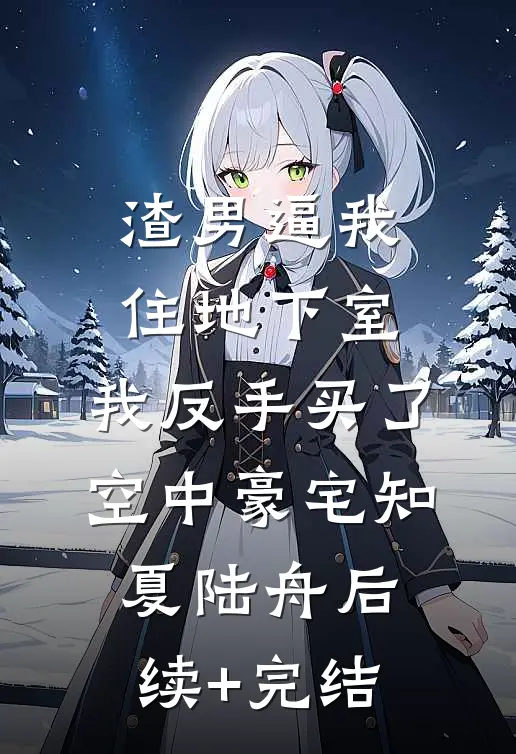 渣男逼我住地下室，我反手买了空中豪宅知夏陆舟后续+完结