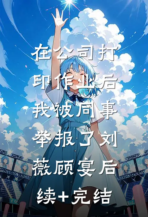 在公司打印作业后，我被同事举报了刘薇顾宴后续+完结