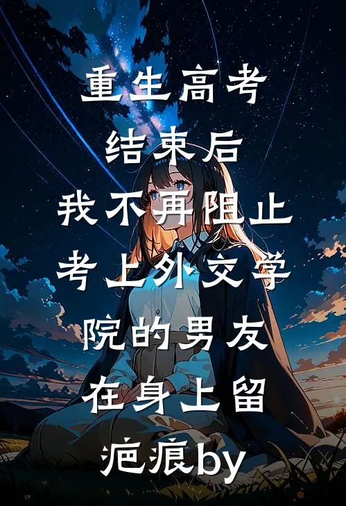 重生高考结束后，我不再阻止考上外交学院的男友在身上留疤痕by