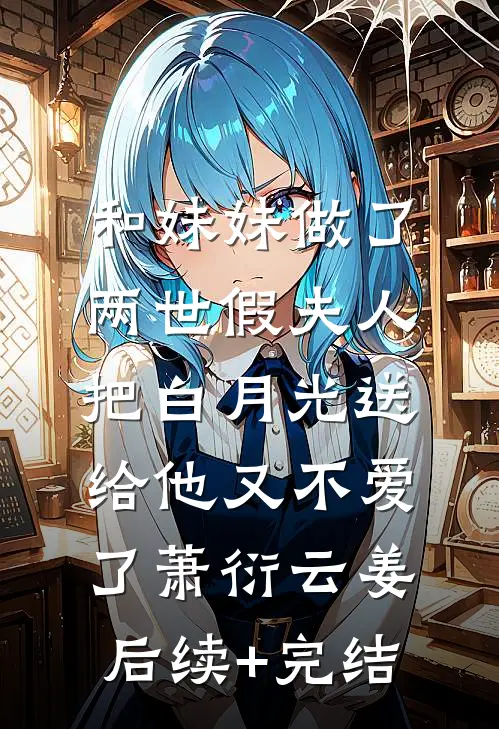和妹妹做了两世假夫人，把白月光送给他又不爱了萧衍云姜后续+完结
